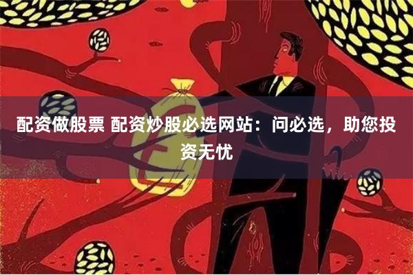 配资做股票 配资炒股必选网站：问必选，助您投资无忧