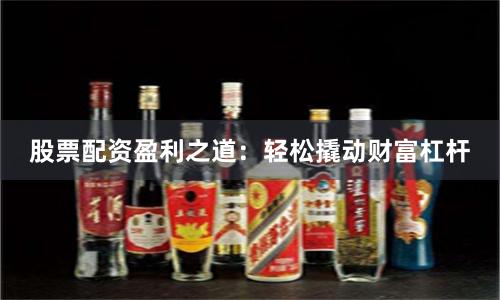 股票配资盈利之道：轻松撬动财富杠杆