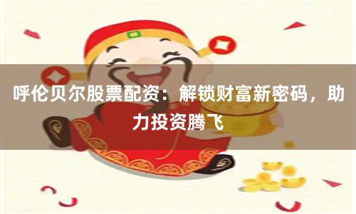 呼伦贝尔股票配资：解锁财富新密码，助力投资腾飞