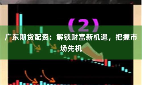 广东期货配资：解锁财富新机遇，把握市场先机